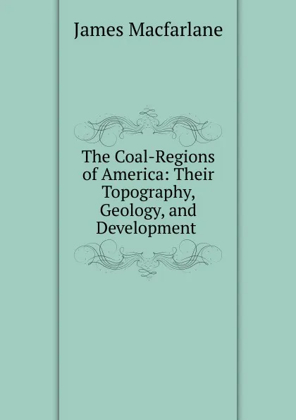 Обложка книги The Coal-Regions of America: Their Topography, Geology, and Development ., James MacFarlane