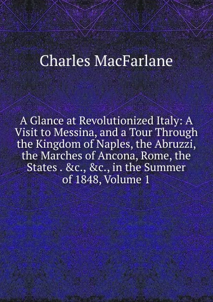 Обложка книги A Glance at Revolutionized Italy: A Visit to Messina, and a Tour Through the Kingdom of Naples, the Abruzzi, the Marches of Ancona, Rome, the States . .c., .c., in the Summer of 1848, Volume 1, Charles MacFarlane