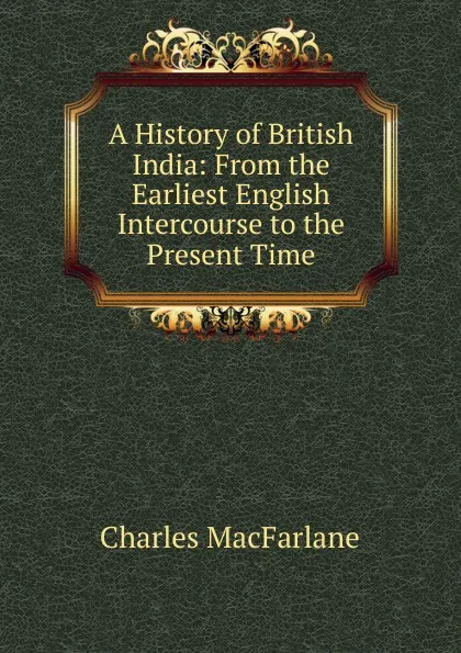 Обложка книги A History of British India: From the Earliest English Intercourse to the Present Time, Charles MacFarlane