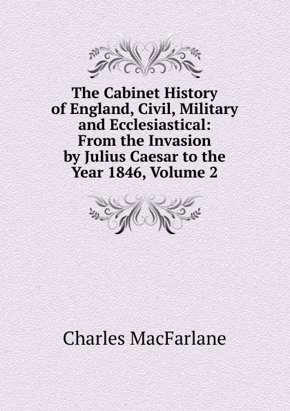 Обложка книги The Cabinet History of England, Civil, Military and Ecclesiastical: From the Invasion by Julius Caesar to the Year 1846, Volume 2, Charles MacFarlane