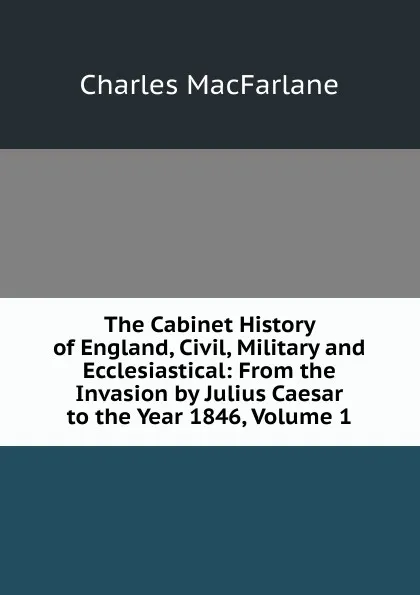 Обложка книги The Cabinet History of England, Civil, Military and Ecclesiastical: From the Invasion by Julius Caesar to the Year 1846, Volume 1, Charles MacFarlane