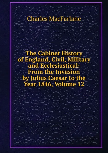 Обложка книги The Cabinet History of England, Civil, Military and Ecclesiastical: From the Invasion by Julius Caesar to the Year 1846, Volume 12, Charles MacFarlane