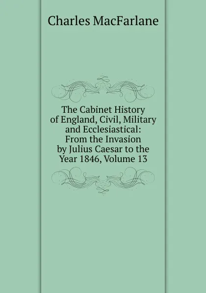 Обложка книги The Cabinet History of England, Civil, Military and Ecclesiastical: From the Invasion by Julius Caesar to the Year 1846, Volume 13, Charles MacFarlane