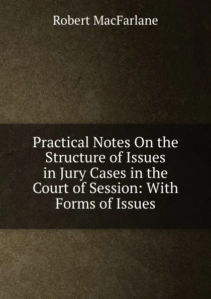 Обложка книги Practical Notes On the Structure of Issues in Jury Cases in the Court of Session: With Forms of Issues, Robert Macfarlane