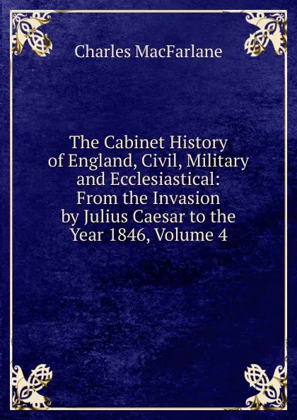 Обложка книги The Cabinet History of England, Civil, Military and Ecclesiastical: From the Invasion by Julius Caesar to the Year 1846, Volume 4, Charles MacFarlane