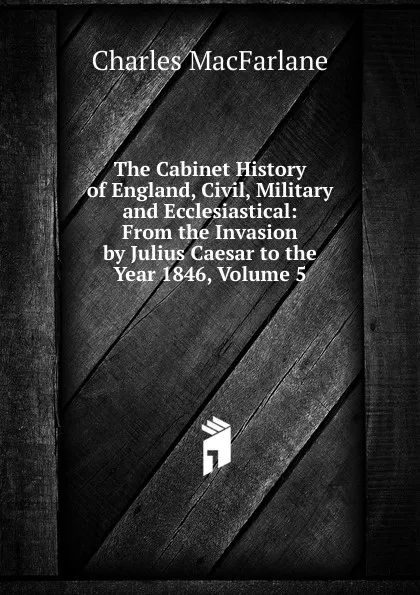 Обложка книги The Cabinet History of England, Civil, Military and Ecclesiastical: From the Invasion by Julius Caesar to the Year 1846, Volume 5, Charles MacFarlane