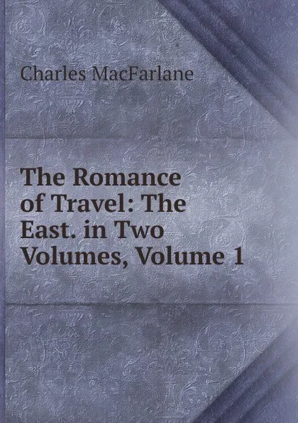 Обложка книги The Romance of Travel: The East. in Two Volumes, Volume 1, Charles MacFarlane