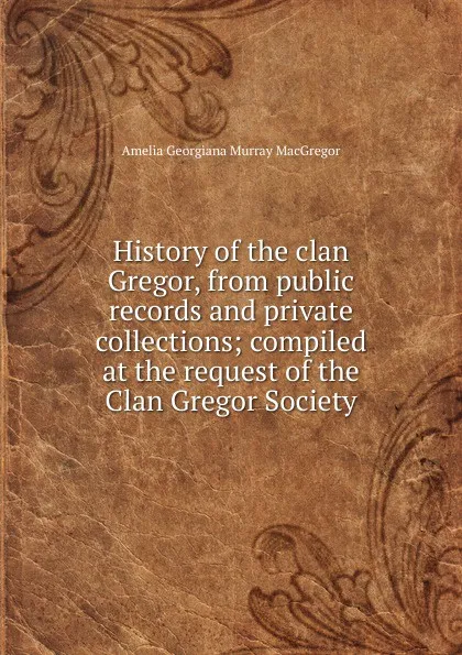 Обложка книги History of the clan Gregor, from public records and private collections; compiled at the request of the Clan Gregor Society, Amelia Georgiana Murray MacGregor