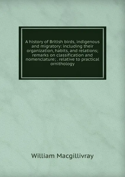 Обложка книги A history of British birds, indigenous and migratory: including their organization, habits, and relations; remarks on classification and nomenclature; . relative to practical ornithology, William Macgillivray