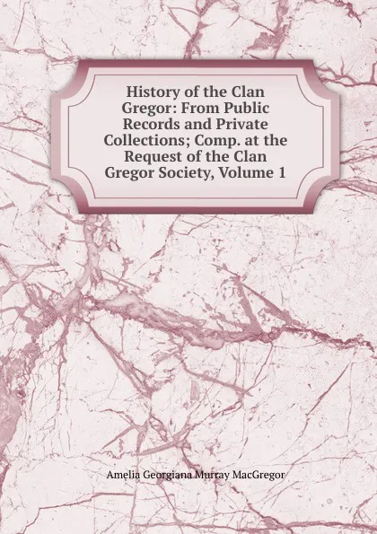 Обложка книги History of the Clan Gregor: From Public Records and Private Collections; Comp. at the Request of the Clan Gregor Society, Volume 1, Amelia Georgiana Murray MacGregor