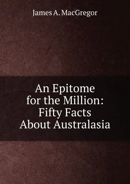 Обложка книги An Epitome for the Million: Fifty Facts About Australasia, James A. MacGregor