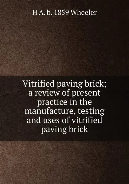 Обложка книги Vitrified paving brick; a review of present practice in the manufacture, testing and uses of vitrified paving brick, H A. b. 1859 Wheeler