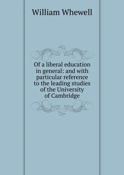 Обложка книги Of a liberal education in general: and with particular reference to the leading studies of the University of Cambridge, William Whewell