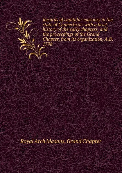 Обложка книги Records of capitular masonry in the state of Connecticut: with a brief history of the early chapters, and the proceedings of the Grand Chapter, from its organization, A.D. 1798, Royal Arch Masons. Grand Chapter