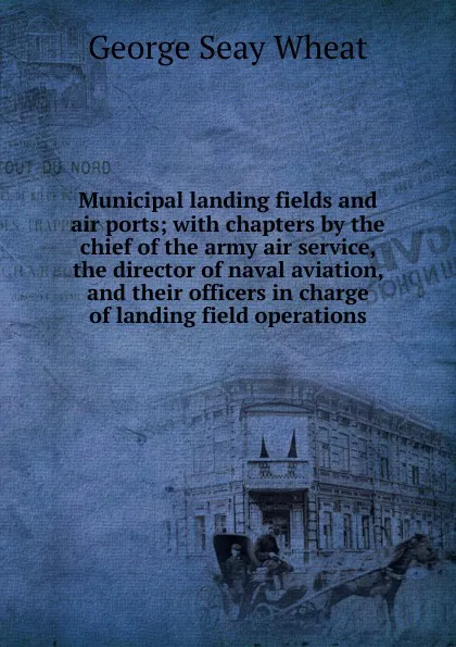 Обложка книги Municipal landing fields and air ports; with chapters by the chief of the army air service, the director of naval aviation, and their officers in charge of landing field operations, George Seay Wheat