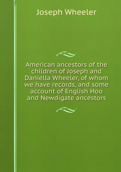 Обложка книги American ancestors of the children of Joseph and Daniella Wheeler, of whom we have records, and some account of English Hoo and Newdigate ancestors, Joseph Wheeler