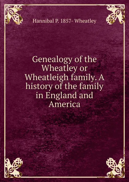 Обложка книги Genealogy of the Wheatley or Wheatleigh family. A history of the family in England and America, Hannibal P. 1857- Wheatley