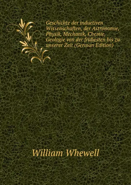 Обложка книги Geschichte der inductiven Wissenschaften, der Astronomie, Physik, Mechanik, Chemie, Geologie von der fruhesten bis zu unserer Zeit (German Edition), William Whewell