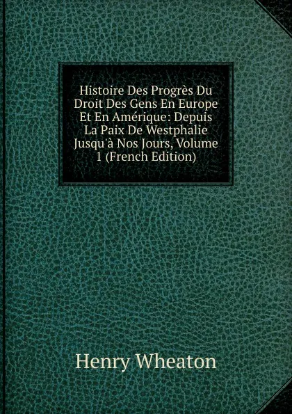 Обложка книги Histoire Des Progres Du Droit Des Gens En Europe Et En Amerique: Depuis La Paix De Westphalie Jusqu.a Nos Jours, Volume 1 (French Edition), Henry Wheaton