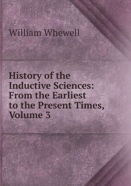 Обложка книги History of the Inductive Sciences: From the Earliest to the Present Times, Volume 3, William Whewell