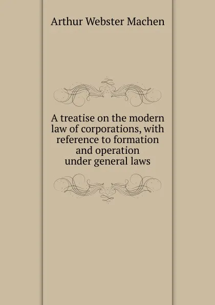 Обложка книги A treatise on the modern law of corporations, with reference to formation and operation under general laws, Arthur Webster Machen