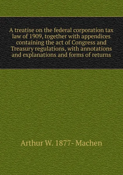 Обложка книги A treatise on the federal corporation tax law of 1909, together with appendices containing the act of Congress and Treasury regulations, with annotations and explanations and forms of returns, Arthur W. 1877- Machen