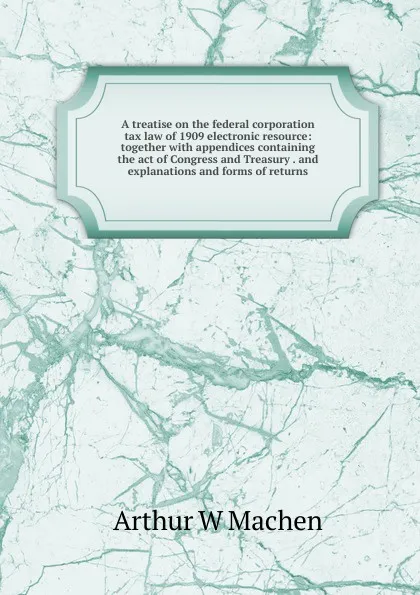 Обложка книги A treatise on the federal corporation tax law of 1909 electronic resource: together with appendices containing the act of Congress and Treasury . and explanations and forms of returns, Arthur W Machen