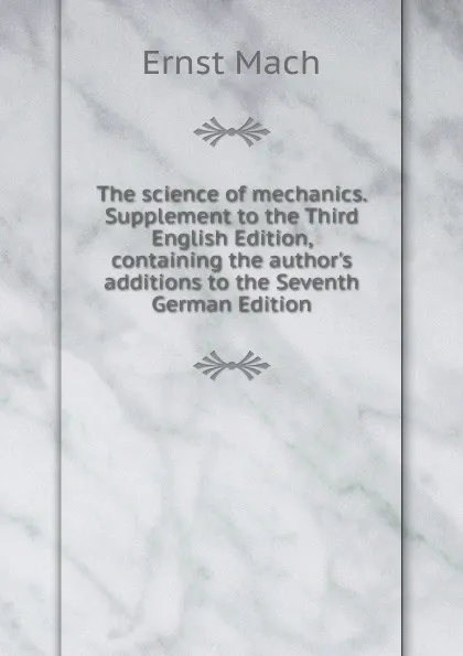 Обложка книги The science of mechanics. Supplement to the Third English Edition, containing the author.s additions to the Seventh German Edition, Ernst Mach