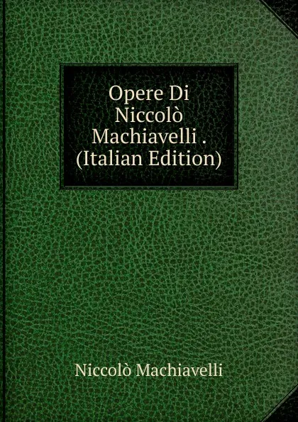 Обложка книги Opere Di Niccolo Machiavelli . (Italian Edition), Machiavelli Niccolò