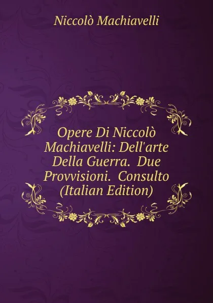 Обложка книги Opere Di Niccolo Machiavelli: Dell.arte Della Guerra.  Due Provvisioni.  Consulto (Italian Edition), Machiavelli Niccolò