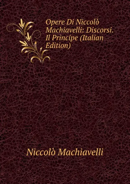 Обложка книги Opere Di Niccolo Machiavelli: Discorsi.  Il Principe (Italian Edition), Machiavelli Niccolò