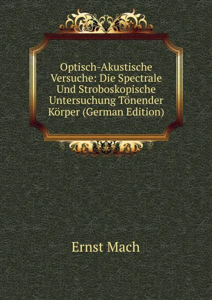 Обложка книги Optisch-Akustische Versuche: Die Spectrale Und Stroboskopische Untersuchung Tonender Korper (German Edition), Ernst Mach
