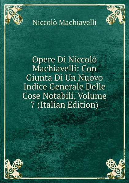 Обложка книги Opere Di Niccolo Machiavelli: Con Giunta Di Un Nuovo Indice Generale Delle Cose Notabili, Volume 7 (Italian Edition), Machiavelli Niccolò