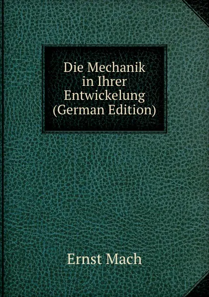 Обложка книги Die Mechanik in Ihrer Entwickelung (German Edition), Ernst Mach