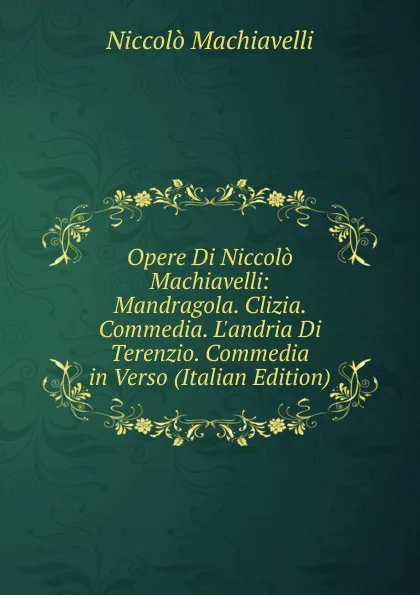 Обложка книги Opere Di Niccolo Machiavelli: Mandragola. Clizia. Commedia. L.andria Di Terenzio. Commedia in Verso (Italian Edition), Machiavelli Niccolò