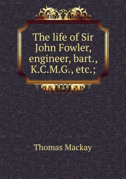 Обложка книги The life of Sir John Fowler, engineer, bart., K.C.M.G., etc.;, Thomas Mackay