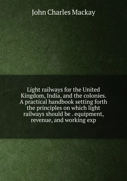 Обложка книги Light railways for the United Kingdom, India, and the colonies. A practical handbook setting forth the principles on which light railways should be . equipment, revenue, and working exp, John Charles Mackay