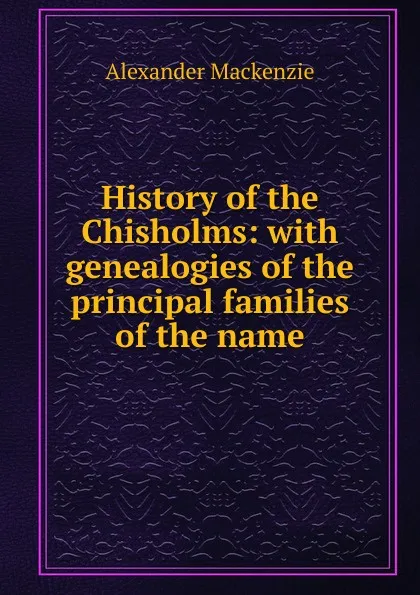 Обложка книги History of the Chisholms: with genealogies of the principal families of the name, Alexander Mackenzie