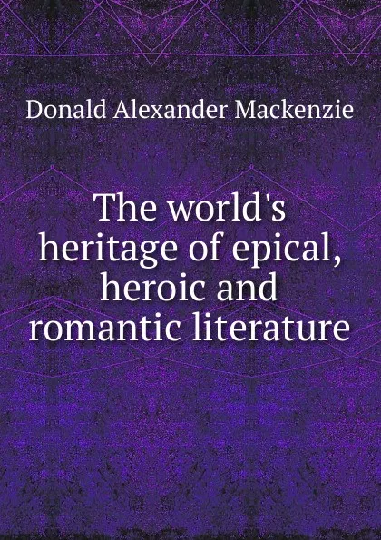 Обложка книги The world.s heritage of epical, heroic and romantic literature, Donald Alexander Mackenzie