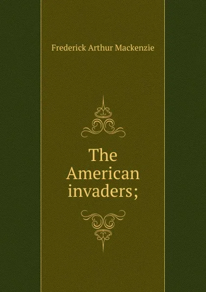 Обложка книги The American invaders;, Frederick Arthur Mackenzie