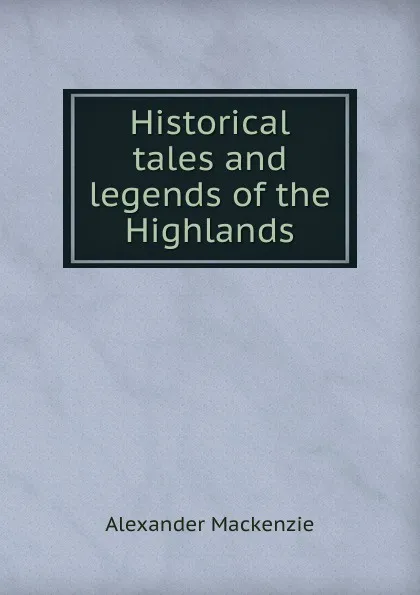 Обложка книги Historical tales and legends of the Highlands, Alexander Mackenzie