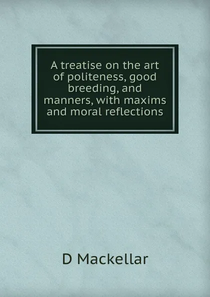 Обложка книги A treatise on the art of politeness, good breeding, and manners, with maxims and moral reflections, D Mackellar