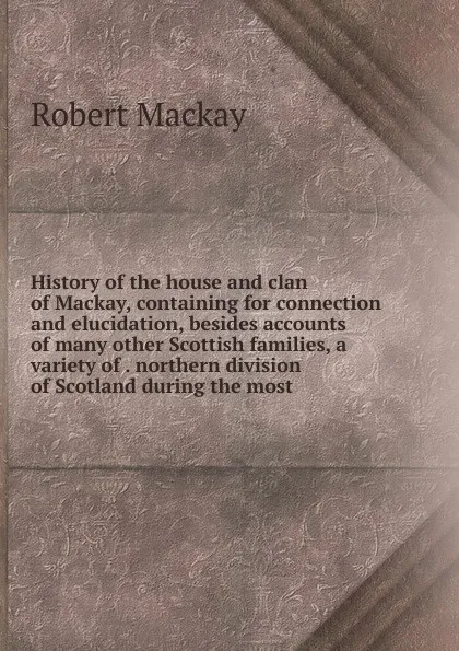 Обложка книги History of the house and clan of Mackay, containing for connection and elucidation, besides accounts of many other Scottish families, a variety of . northern division of Scotland during the most, Robert Mackay