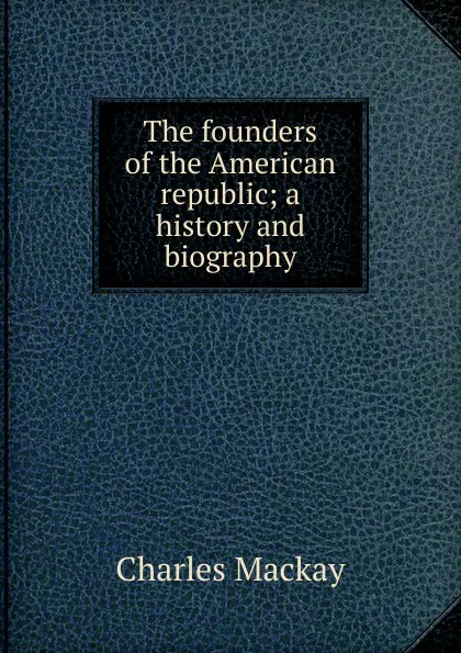 Обложка книги The founders of the American republic; a history and biography, Charles Mackay