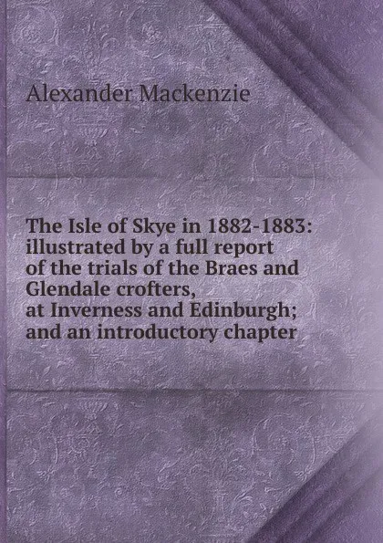 Обложка книги The Isle of Skye in 1882-1883: illustrated by a full report of the trials of the Braes and Glendale crofters, at Inverness and Edinburgh; and an introductory chapter, Alexander Mackenzie