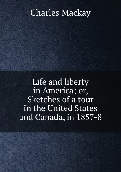 Обложка книги Life and liberty in America; or, Sketches of a tour in the United States and Canada, in 1857-8, Charles Mackay