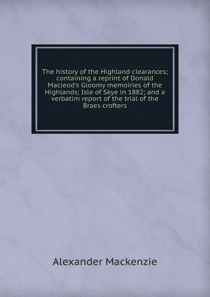 Обложка книги The history of the Highland clearances; containing a reprint of Donald Macleod.s Gloomy memoiries of the Highlands; Isle of Skye in 1882; and a verbatim report of the trial of the Braes crofters, Alexander Mackenzie