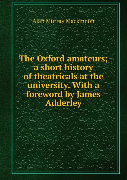 Обложка книги The Oxford amateurs; a short history of theatricals at the university. With a foreword by James Adderley, Alan Murray Mackinnon