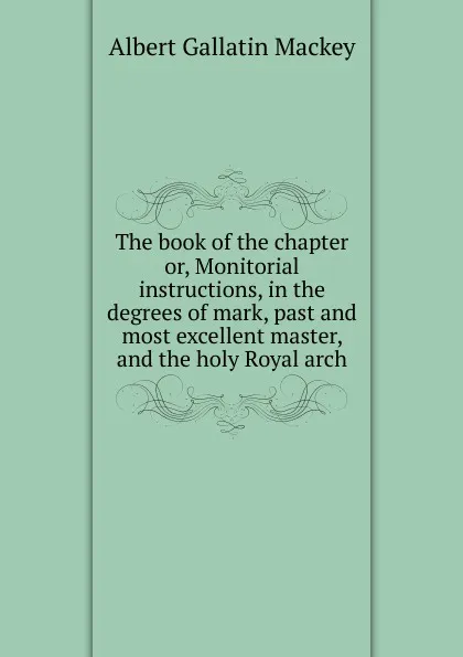 Обложка книги The book of the chapter or, Monitorial instructions, in the degrees of mark, past and most excellent master, and the holy Royal arch, Albert Gallatin Mackey