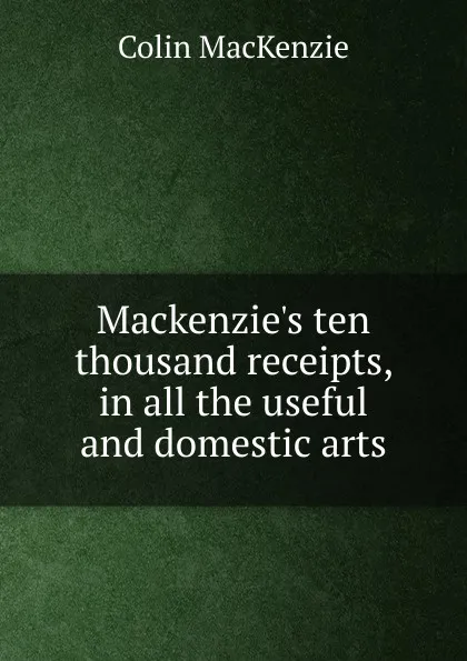 Обложка книги Mackenzie.s ten thousand receipts, in all the useful and domestic arts, Colin Mackenzie